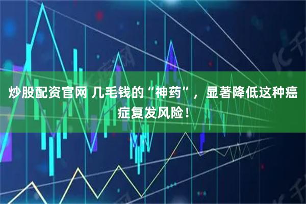 炒股配资官网 几毛钱的“神药”,显著降低这种癌症复发风险!