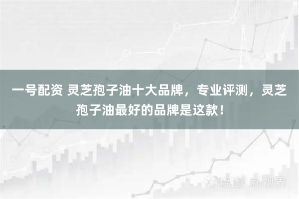 一号配资 灵芝孢子油十大品牌,专业评测,灵芝孢子油最好的品牌是这款!