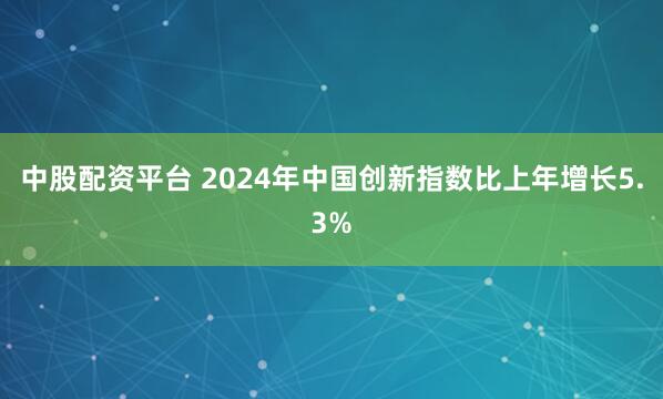 中股配资平台 2024年中国创新指数比上年增长5.3%