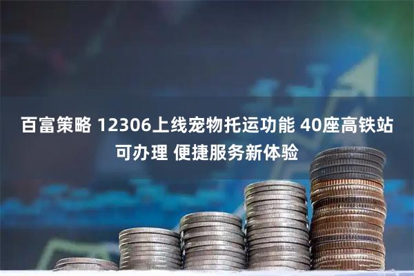 百富策略 12306上线宠物托运功能 40座高铁站可办理 便捷服务新体验