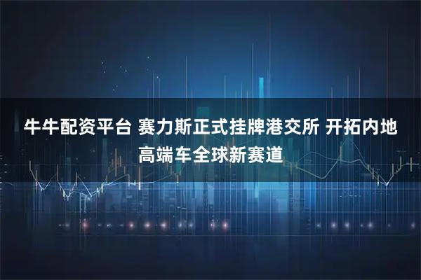 牛牛配资平台 赛力斯正式挂牌港交所&#32;开拓内地高端车全球新赛道