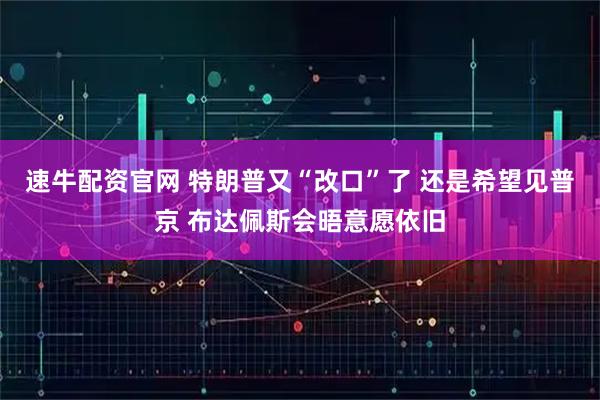速牛配资官网 特朗普又“改口”了 还是希望见普京 布达佩斯会晤意愿依旧