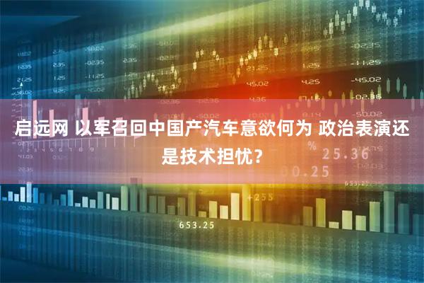 启远网 以军召回中国产汽车意欲何为 政治表演还是技术担忧？