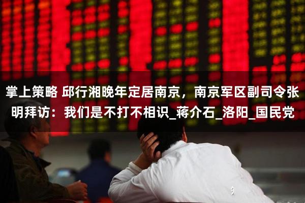 掌上策略 邱行湘晚年定居南京,南京军区副司令张明拜访:我们是不打不相识_蒋介石_洛阳_国民党