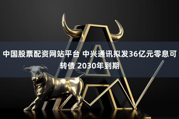 中国股票配资网站平台 中兴通讯拟发36亿元零息可转债 2030年到期