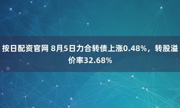 按日配资官网 8月5日力合转债上涨0.48%，转股溢价率32.68%