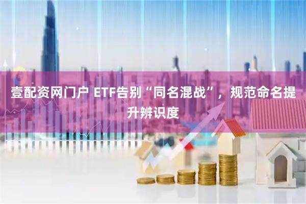 壹配资网门户 ETF告别“同名混战”，规范命名提升辨识度