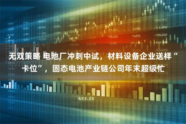 无双策略 电池厂冲刺中试，材料设备企业送样“卡位”，固态电池产业链公司年末超级忙