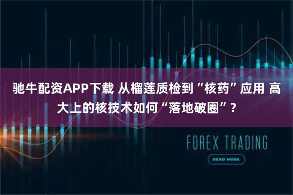 驰牛配资APP下载 从榴莲质检到“核药”应用 高大上的核技术如何“落地破圈”？