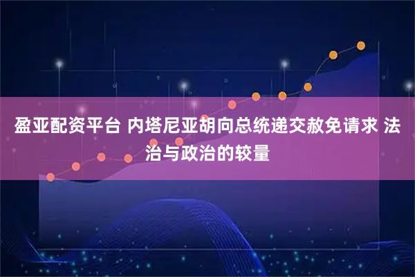 盈亚配资平台 内塔尼亚胡向总统递交赦免请求 法治与政治的较量