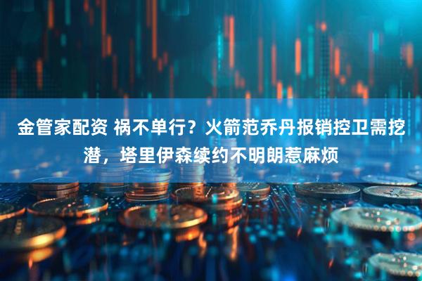 金管家配资 祸不单行?火箭范乔丹报销控卫需挖潜,塔里伊森续约不明朗惹麻烦