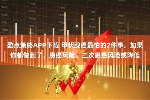 盈点策略APP下载 甲状腺癌最怕的2件事。如果你都做到了,患癌风险、二次患癌风险或降低