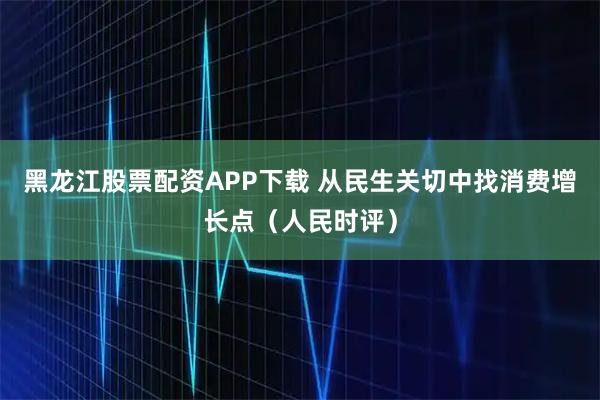 黑龙江股票配资APP下载 从民生关切中找消费增长点（人民时评）