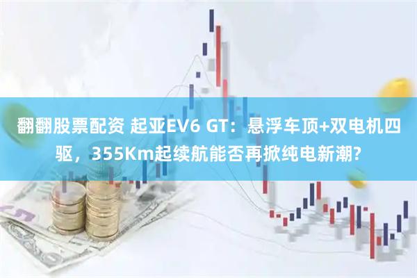 翻翻股票配资 起亚EV6 GT：悬浮车顶+双电机四驱，355Km起续航能否再掀纯电新潮?