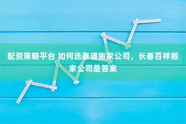 配资策略平台 如何选靠谱搬家公司，长春百祥搬家公司是答案