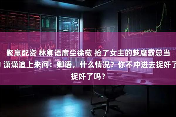 聚赢配资 林卿语席尘徐薇 抢了女主的魅魔霸总当舔狗 潇潇追上来问：卿语，什么情况？你不冲进去捉奸了吗？