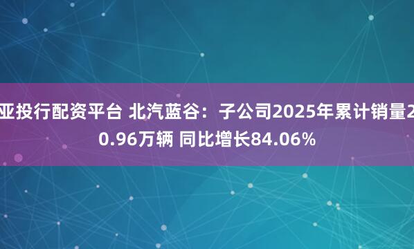 亚投行配资平台 北汽蓝谷：子公司2025年累计销量20.96万辆 同比增长84.06%