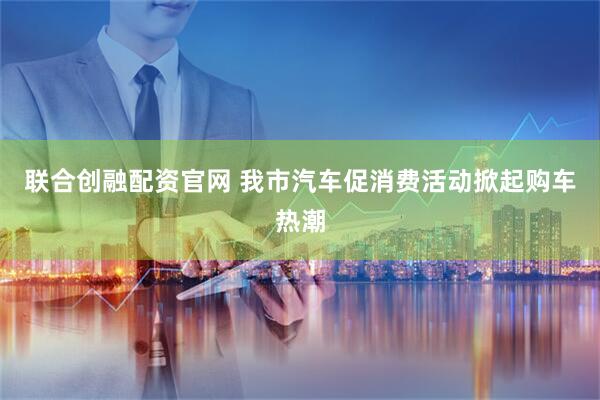 联合创融配资官网 我市汽车促消费活动掀起购车热潮