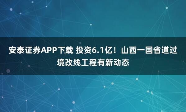 安泰证券APP下载 投资6.1亿！山西一国省道过境改线工程有新动态