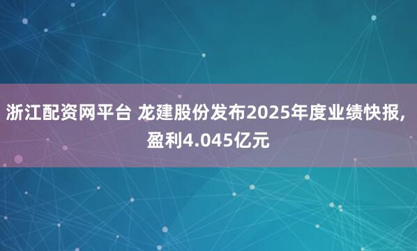 浙江配资网平台 龙建股份发布2025年度业绩快报, 盈利4.045亿元
