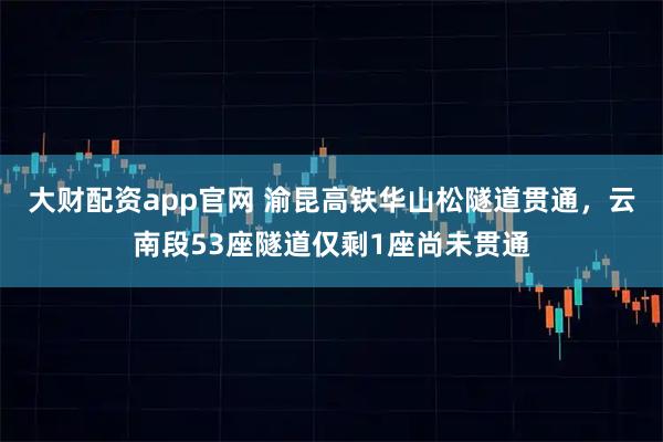 大财配资app官网 渝昆高铁华山松隧道贯通，云南段53座隧道仅剩1座尚未贯通
