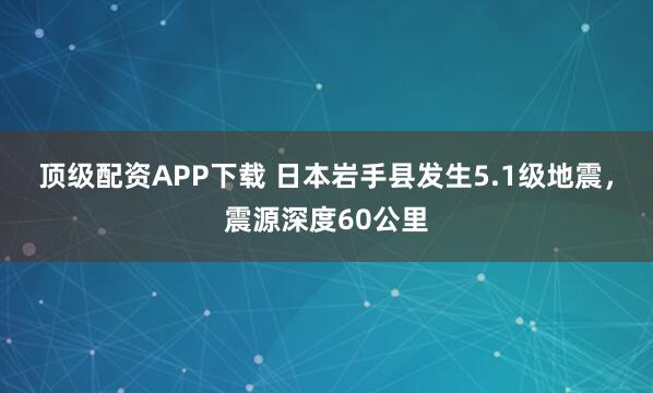 顶级配资APP下载 日本岩手县发生5.1级地震，震源深度60公里