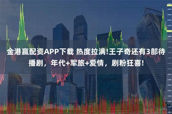 金港赢配资APP下载 热度拉满!王子奇还有3部待播剧，年代+军旅+爱情，剧粉狂喜!