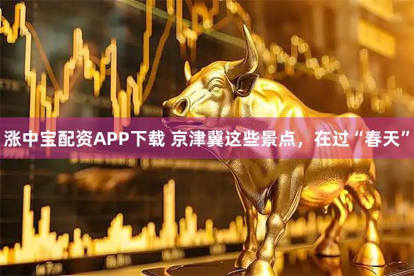 涨中宝配资APP下载 京津冀这些景点，在过“春天”