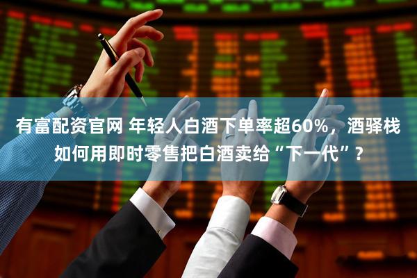 有富配资官网 年轻人白酒下单率超60%，酒驿栈如何用即时零售把白酒卖给“下一代”？