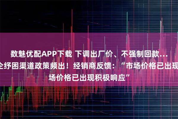 数魅优配APP下载 下调出厂价、不强制回款……头部酒企纾困渠道政策频出！经销商反馈：“市场价格已出现积极响应”