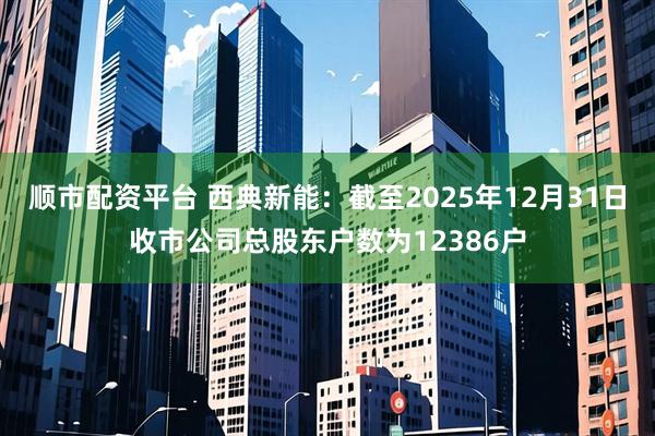 顺市配资平台 西典新能：截至2025年12月31日收市公司总股东户数为12386户