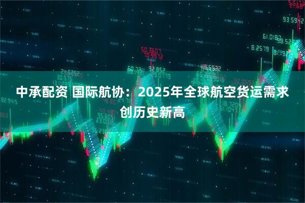 中承配资 国际航协：2025年全球航空货运需求创历史新高