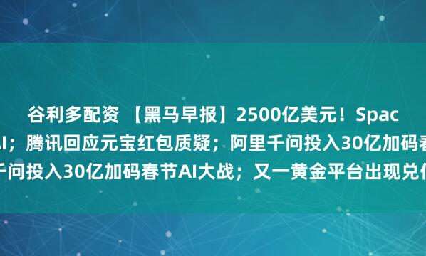 谷利多配资 【黑马早报】2500亿美元！SpaceX收购人工智能企业xAI；腾讯回应元宝红包质疑；阿里千问投入30亿加码春节AI大战；又一黄金平台出现兑付异常...