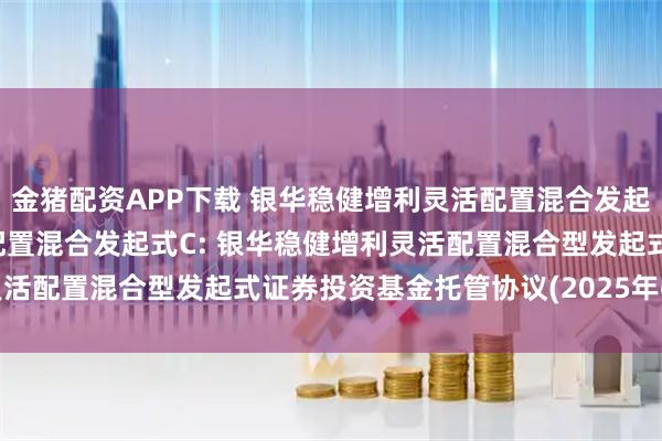 金猪配资APP下载 银华稳健增利灵活配置混合发起式A,银华稳健增利灵活配置混合发起式C: 银华稳健增利灵活配置混合型发起式证券投资基金托管协议(2025年6月修订)