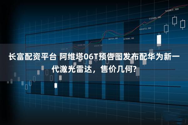 长富配资平台 阿维塔06T预告图发布配华为新一代激光雷达，售价几何?