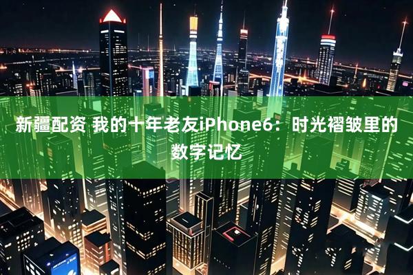 新疆配资 我的十年老友iPhone6：时光褶皱里的数字记忆