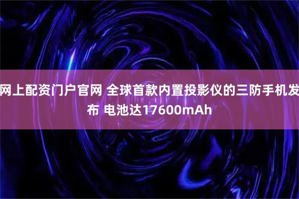 网上配资门户官网 全球首款内置投影仪的三防手机发布 电池达17600mAh