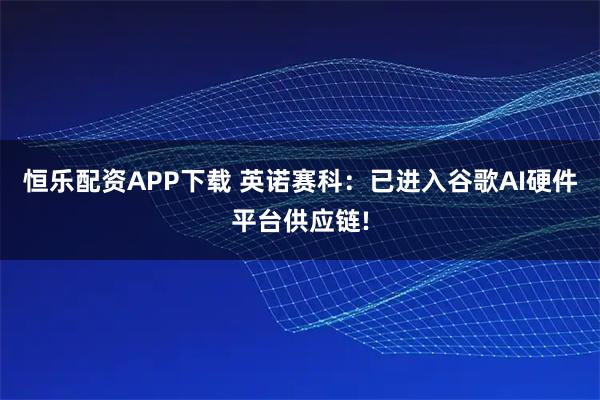 恒乐配资APP下载 英诺赛科：已进入谷歌AI硬件平台供应链!