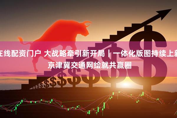 在线配资门户 大战略牵引新开局｜一体化版图持续上新 京津冀交通网绘就共赢圈