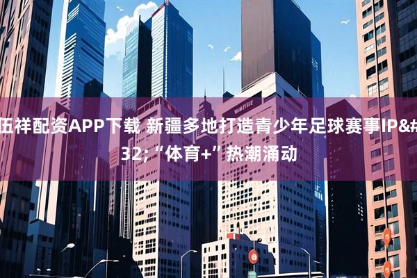 伍祥配资APP下载 新疆多地打造青少年足球赛事IP “体育+”热潮涌动