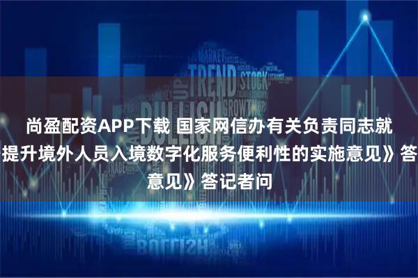 尚盈配资APP下载 国家网信办有关负责同志就《关于提升境外人员入境数字化服务便利性的实施意见》答记者问