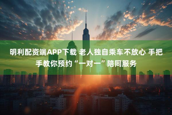 明利配资端APP下载 老人独自乘车不放心 手把手教你预约“一对一”陪同服务