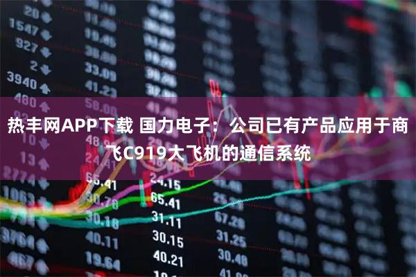 热丰网APP下载 国力电子：公司已有产品应用于商飞C919大飞机的通信系统