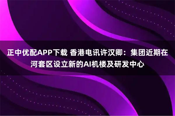正中优配APP下载 香港电讯许汉卿：集团近期在河套区设立新的AI机楼及研发中心