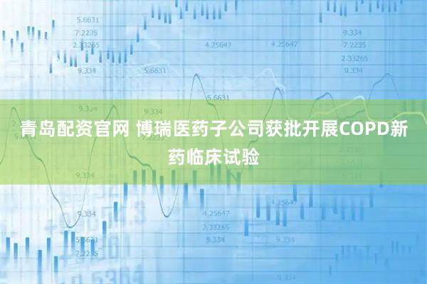 青岛配资官网 博瑞医药子公司获批开展COPD新药临床试验