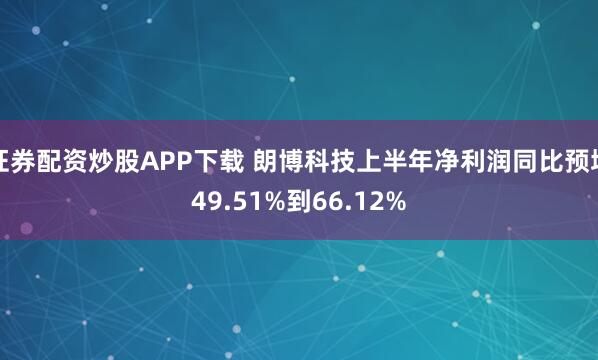 证券配资炒股APP下载 朗博科技上半年净利润同比预增49.51%到66.12%
