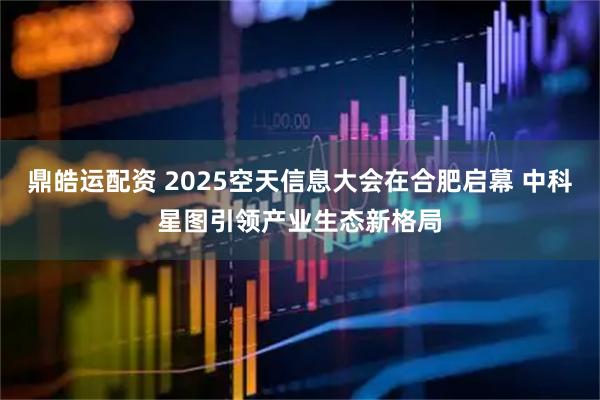 鼎皓运配资 2025空天信息大会在合肥启幕 中科星图引领产业生态新格局