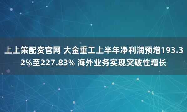 上上策配资官网 大金重工上半年净利润预增193.32%至227.83% 海外业务实现突破性增长