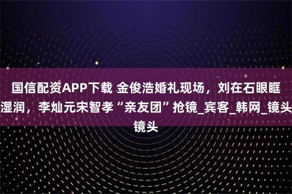 国信配资APP下载 金俊浩婚礼现场，刘在石眼眶湿润，李灿元宋智孝“亲友团”抢镜_宾客_韩网_镜头