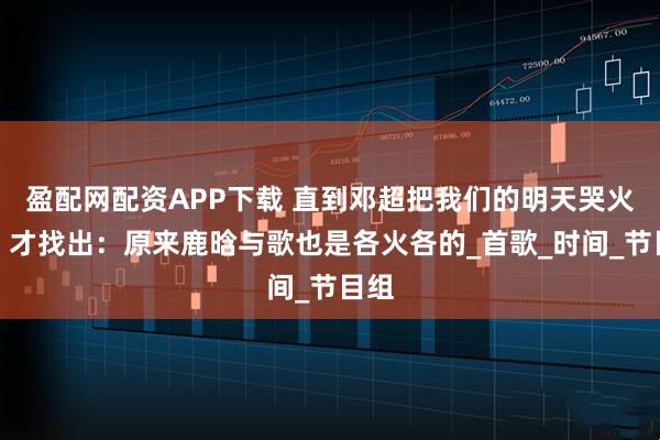 盈配网配资APP下载 直到邓超把我们的明天哭火了，才找出：原来鹿晗与歌也是各火各的_首歌_时间_节目组